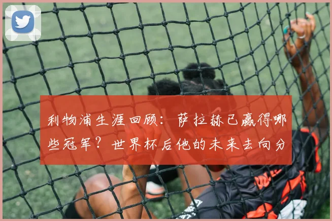 利物浦生涯回顾:萨拉赫已赢得哪些冠军?世界杯后他的未来去向分析