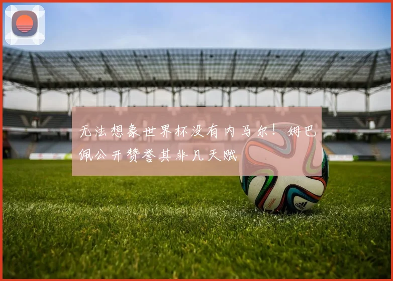 无法想象世界杯没有内马尔!姆巴佩公开赞誉其非凡天赋