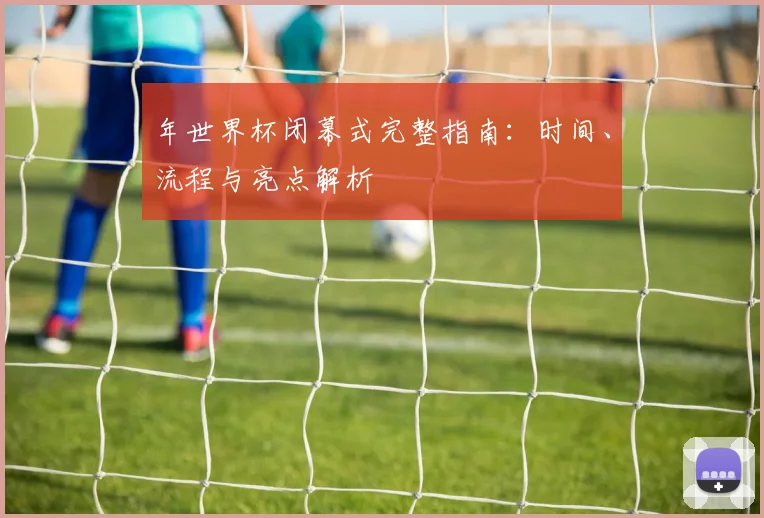 年世界杯闭幕式完整指南:时间、流程与亮点解析
