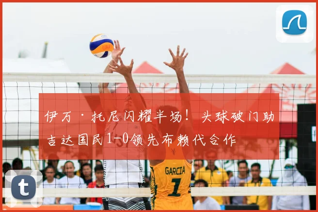 伊万·托尼闪耀半场!头球破门助吉达国民1-0领先布赖代合作