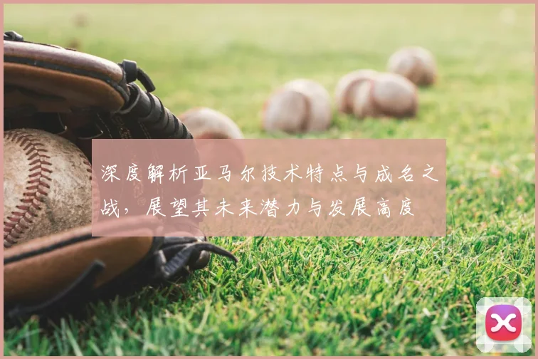 深度解析亚马尔技术特点与成名之战,展望其未来潜力与发展高度