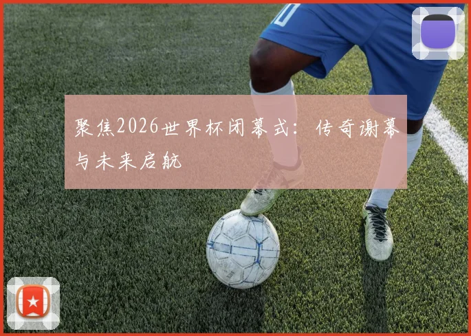 聚焦2026世界杯闭幕式：传奇谢幕与未来启航