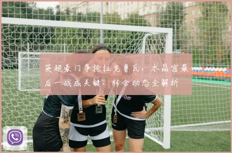 英超豪门争抢拉克鲁瓦,水晶宫最后一战成关键,转会动态全解析