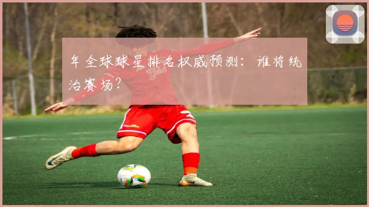 年全球球星排名权威预测：谁将统治赛场？