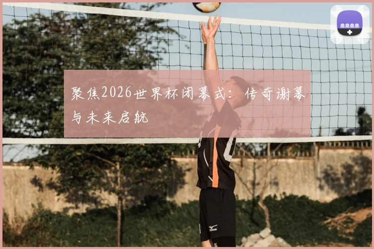 聚焦2026世界杯闭幕式:传奇谢幕与未来启航