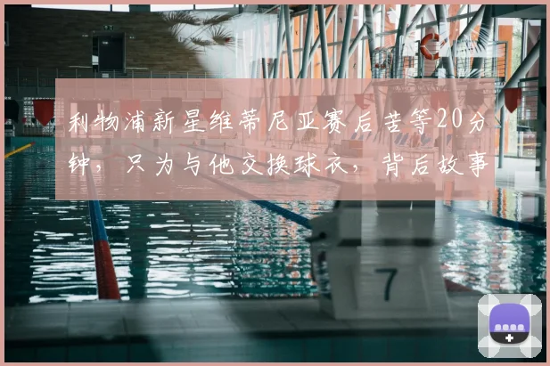 利物浦新星维蒂尼亚赛后苦等20分钟,只为与他交换球衣,背后故事彰显球员魅力