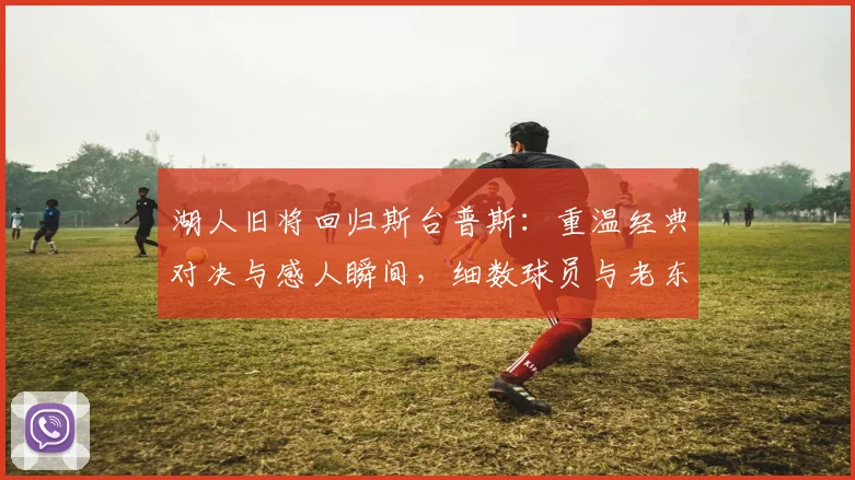 湖人旧将回归斯台普斯：重温经典对决与感人瞬间，细数球员与老东家的爱恨情仇