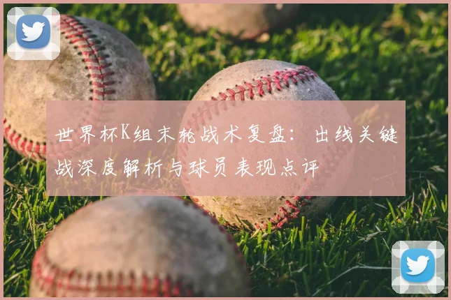 世界杯K组末轮战术复盘：出线关键战深度解析与球员表现点评