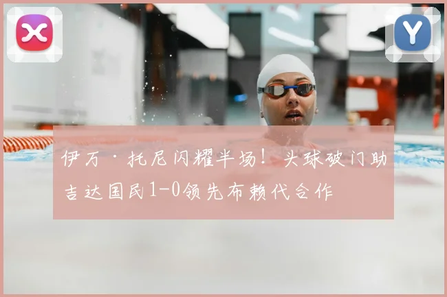 伊万·托尼闪耀半场！头球破门助吉达国民1-0领先布赖代合作